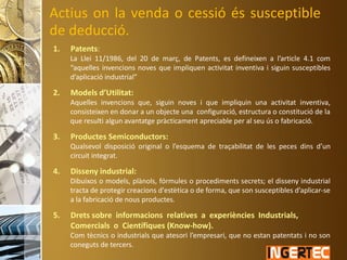 Actius on la venda o cessió és susceptible
de deducció.
1. Patents:
La Llei 11/1986, del 20 de març, de Patents, es defineixen a l’article 4.1 com
“aquelles invencions noves que impliquen activitat inventiva i siguin susceptibles
d’aplicació industrial”
2. Models d’Utilitat:
Aquelles invencions que, siguin noves i que impliquin una activitat inventiva,
consisteixen en donar a un objecte una configuració, estructura o constitució de la
que resulti algun avantatge pràcticament apreciable per al seu ús o fabricació.
3. Productes Semiconductors:
Qualsevol disposició original o l’esquema de traçabilitat de les peces dins d’un
circuit integrat.
4. Disseny industrial:
Dibuixos o models, plànols, fórmules o procediments secrets; el disseny industrial
tracta de protegir creacions d'estètica o de forma, que son susceptibles d’aplicar-se
a la fabricació de nous productes.
5. Drets sobre informacions relatives a experiències Industrials,
Comercials o Científiques (Know-how).
Com tècnics o industrials que atesori l’empresari, que no estan patentats i no son
coneguts de tercers.
 