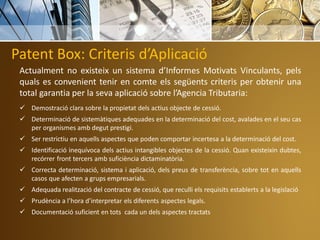 Patent Box: Criteris d’Aplicació
Actualment no existeix un sistema d’Informes Motivats Vinculants, pels
quals es convenient tenir en comte els següents criteris per obtenir una
total garantia per la seva aplicació sobre l’Agencia Tributaria:
 Demostració clara sobre la propietat dels actius objecte de cessió.
 Determinació de sistemàtiques adequades en la determinació del cost, avalades en el seu cas
per organismes amb degut prestigi.
 Ser restrictiu en aquells aspectes que poden comportar incertesa a la determinació del cost.
 Identificació inequívoca dels actius intangibles objectes de la cessió. Quan existeixin dubtes,
recórrer front tercers amb suficiència dictaminatòria.
 Correcta determinació, sistema i aplicació, dels preus de transferència, sobre tot en aquells
casos que afecten a grups empresarials.
 Adequada realització del contracte de cessió, que reculli els requisits establerts a la legislació
 Prudència a l’hora d’interpretar els diferents aspectes legals.
 Documentació suficient en tots cada un dels aspectes tractats
 