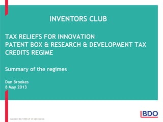 TAX RELIEFS FOR INNOVATION
PATENT BOX & RESEARCH & DEVELOPMENT TAX
CREDITS REGIME
Summary of the regimes
Dan Brookes
8 May 2013
Copyright © May 13 BDO LLP. All rights reserved.
INVENTORS CLUB
 