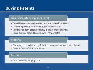 11
Buying Patents
• Could be opportunistic rather than the immediate threat
• Could be purely defensive to avoid future threat
• In either or both cases, primarily a cost-benefit analysis
• In majority of cases, threat driven (now or later)
Issue: Immediate or impending threat
• Nothing in the existing portfolio to compensate or neutralize threat
• Cannot “invent” due to prior art
Problems
• Buy… in reality, buying time
Solution
 