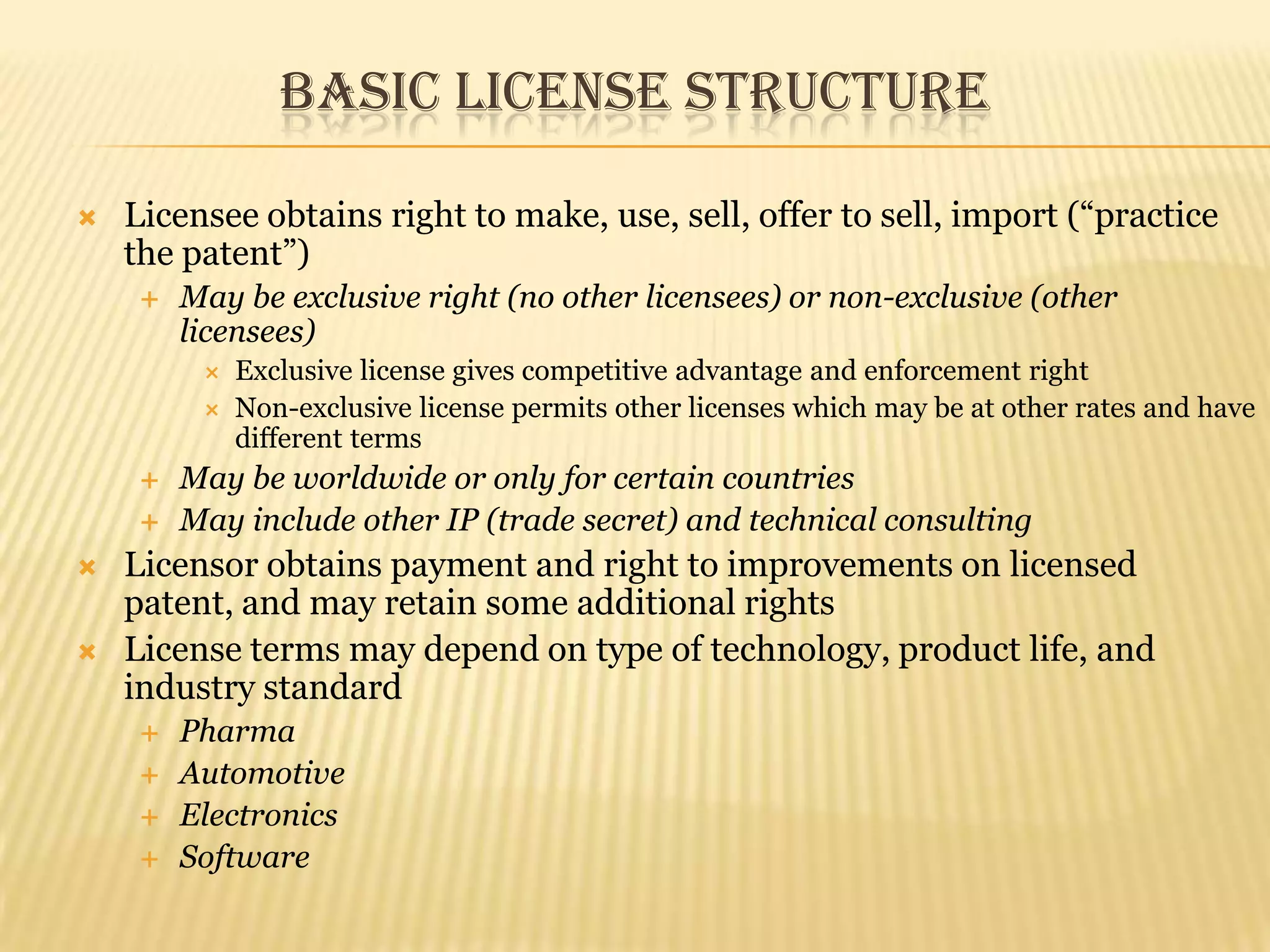 Basic License StructureLicensee obtains right to make, use, sell, offer to sell, import (“practice the patent”)May be exclusive right (no other licensees) or non-exclusive (other licensees)Exclusive license gives competitive advantage and enforcement rightNon-exclusive license permits other licenses which may be at other rates and have different termsMay be worldwide or only for certain countriesMay include other IP (trade secret) and technical consultingLicensor obtains payment and right to improvements on licensed patent, and may retain some additional rightsLicense terms may depend on type of technology, product life, and industry standardPharmaAutomotiveElectronicsSoftware