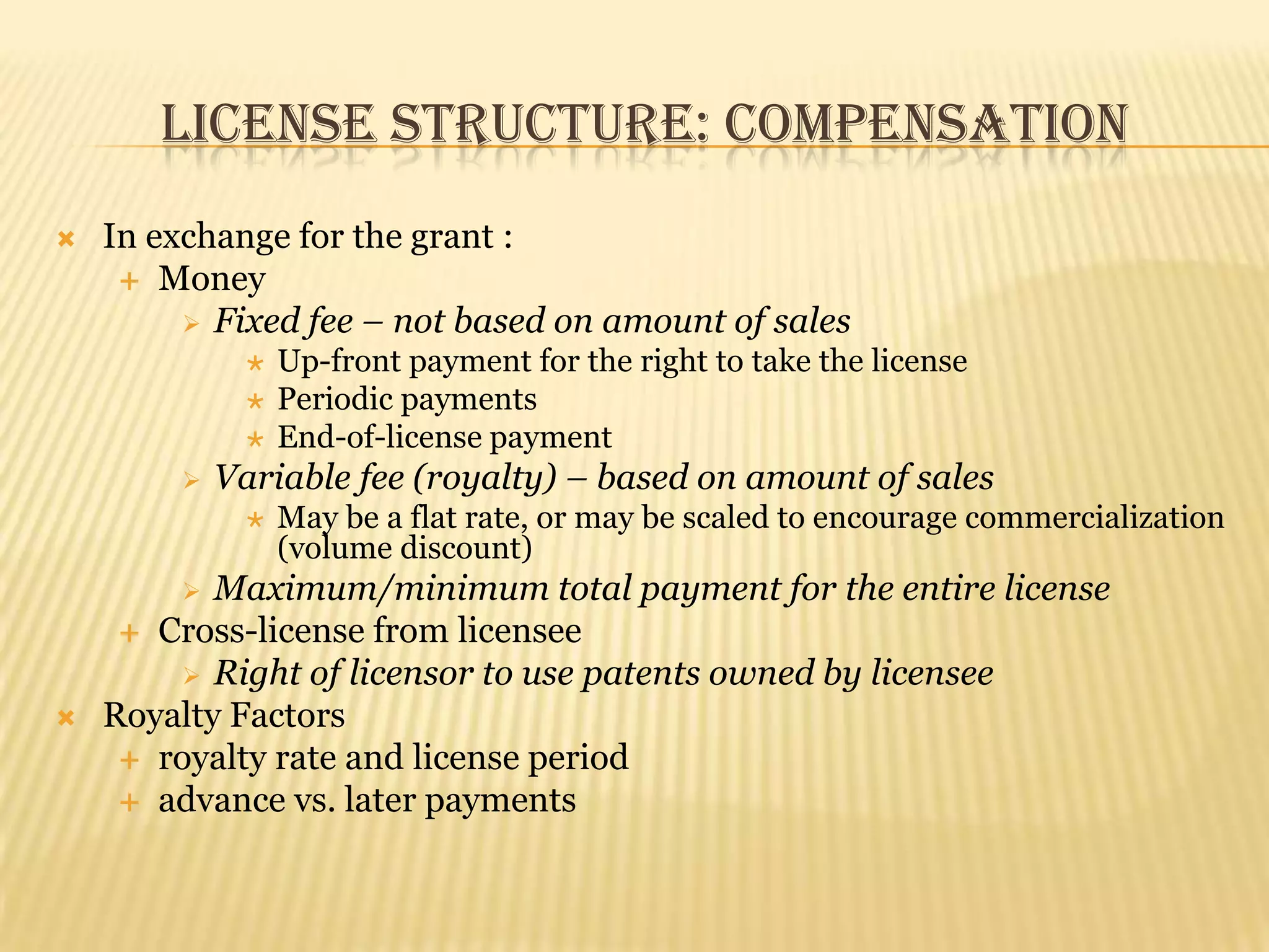 License Structure: CompensationIn exchange for the grant :MoneyFixed fee – not based on amount of salesUp-front payment for the right to take the licensePeriodic paymentsEnd-of-license paymentVariable fee (royalty) – based on amount of salesMay be a flat rate, or may be scaled to encourage commercialization (volume discount)Maximum/minimum total payment for the entire licenseCross-license from licenseeRight of licensor to use patents owned by licenseeRoyalty Factorsroyalty rate and license periodadvance vs. later payments