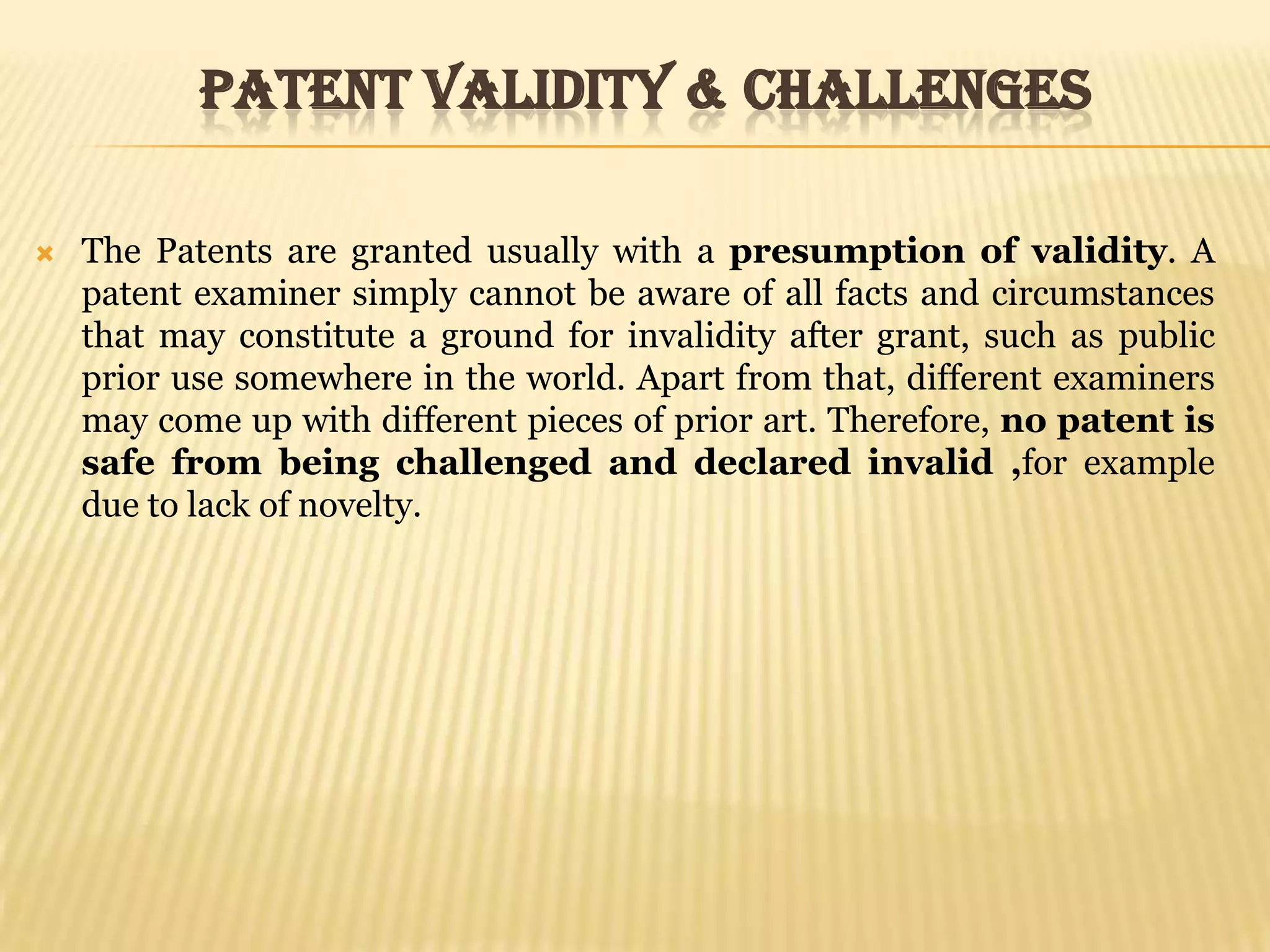 Patent Validity & ChallengesThe Patents are granted usually with a presumption of validity. A patent examiner simply cannot be aware of all facts and circumstances that may constitute a ground for invalidity after grant, such as public prior use somewhere in the world. Apart from that, different examiners may come up with different pieces of prior art. Therefore, no patent is safe from being challenged and declared invalid ,for example due to lack of novelty.