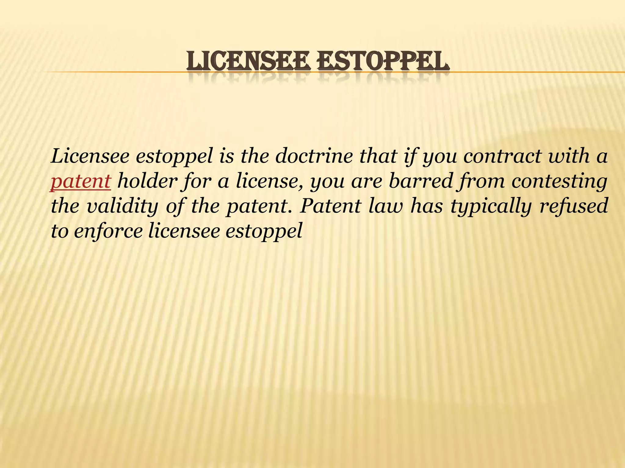 Licensee EstoppelLicensee estoppel is the doctrine that if you contract with a patent holder for a license, you are barred from contesting the validity of the patent. Patent law has typically refused to enforce licensee estoppel