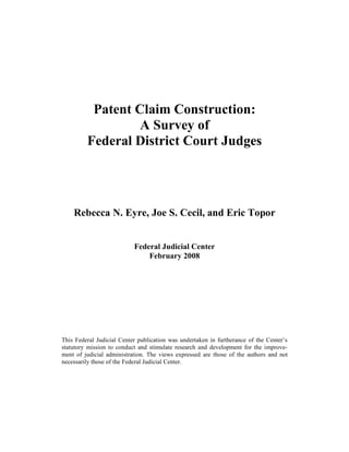 Patent Claim Construction:
                  A Survey of
         Federal District Court Judges




    Rebecca N. Eyre, Joe S. Cecil, and Eric Topor


                           Federal Judicial Center
                               February 2008




This Federal Judicial Center publication was undertaken in furtherance of the Center’s
statutory mission to conduct and stimulate research and development for the improve-
ment of judicial administration. The views expressed are those of the authors and not
necessarily those of the Federal Judicial Center.
 