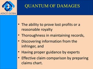 The ability to prove lost profits or a reasonable royalty Thoroughness in maintaining records,  Discovering information from the infringer, and Having proper guidance by experts Effective claim comparison by preparing claims chart.  QUANTUM OF DAMAGES 