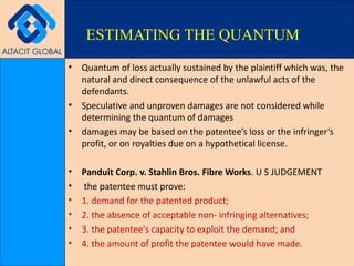 Quantum of loss actually sustained by the plaintiff which was, the natural and direct consequence of the unlawful acts of the defendants. Speculative and unproven damages are not considered while determining the quantum of damages damages may be based on the patentee’s loss or the infringer’s profit, or on royalties due on a hypothetical license. Panduit Corp. v. Stahlin Bros. Fibre Works . U S JUDGEMENT the patentee must prove: 1. demand for the patented product; 2. the absence of acceptable non- infringing alternatives; 3. the patentee's capacity to exploit the demand; and 4. the amount of profit the patentee would have made. ESTIMATING THE QUANTUM 