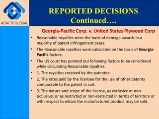 Georgia-Pacific Corp. v. United States Plywood Corp Reasonable royalties were the basis of damage awards in a majority of patent infringement cases. The Reasonable royalties were calculated on the basis of  Georgia-Pacific  factors. The US court has pointed out following factors to be considered while calculating Reasonable royalties. 1. The royalties received by the patentee  2. The rates paid by the licensee for the use of other patents comparable to the patent in suit.  3. The nature and scope of the license, as exclusive or non-exclusive; or as restricted or non-restricted in terms of territory or with respect to whom the manufactured product may be sold. REPORTED DECISIONS Continued…. 