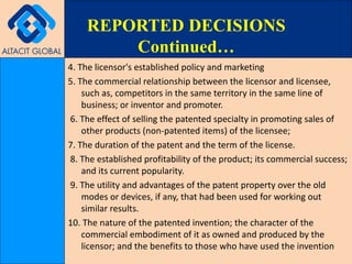 4. The licensor's established policy and marketing 5. The commercial relationship between the licensor and licensee, such as, competitors in the same territory in the same line of business; or inventor and promoter. 6. The effect of selling the patented specialty in promoting sales of other products (non-patented items) of the licensee;  7. The duration of the patent and the term of the license. 8. The established profitability of the product; its commercial success; and its current popularity. 9. The utility and advantages of the patent property over the old modes or devices, if any, that had been used for working out similar results.  10. The nature of the patented invention; the character of the commercial embodiment of it as owned and produced by the licensor; and the benefits to those who have used the invention REPORTED DECISIONS Continued… 