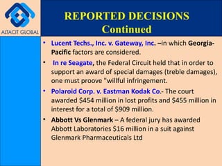 Lucent Techs., Inc. v. Gateway, Inc . – in which  Georgia-Pacific  factors are considered. In re Seagate ,  the Federal Circuit held that in order to support an award of special damages (treble damages), one must proove "willful infringement. Polaroid Corp. v. Eastman Kodak Co .- The court awarded $454 million in lost profits and $455 million in interest for a total of $909 million.   Abbott Vs Glenmark –  A federal jury has awarded Abbott Laboratories $16 million in a suit against Glenmark Pharmaceuticals Ltd REPORTED DECISIONS Continued 