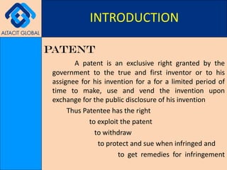PATENT A patent is an exclusive right granted by the government to the true and first inventor or to his assignee for his invention for a for a limited period of time to make, use and vend the invention upon exchange for the public disclosure of his invention Thus Patentee has the right  to exploit the patent   to withdraw   to protect and sue when infringed and   to get remedies for infringement INTRODUCTION 