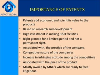 Patents add economic and scientific value to the products Based on research and development High investment in making R&D facilities Right granted for a limited period and not a permanent right. Associated with, the prestige of the company. Competitive nature of the companies Increase in infringing attitude among the competitors Associated with the price of the product Mostly owned by MNC’s which are ready to face litigations. IMPORTANCE OF PATENTS 