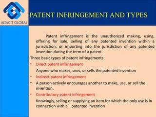 Patent infringement is the unauthorized making, using, offering for sale, selling of any patented invention within a jurisdiction, or importing into the jurisdiction of any patented invention during the term of a patent. Three basic types of patent infringements: Direct patent infringement Anyone who makes, uses, or sells the patented invention Indirect patent infringement A person actively encourages another to make, use, or sell the invention, Contributory patent infringement Knowingly, selling or supplying an item for which the only use is in connection with a  patented invention PATENT INFRINGEMENT AND TYPES 