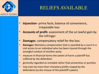 Injunction - prima facie, balance of convenience,  irreparable loss Accounts of profit-  assessment of the un lawful gain by  the infringer Damages - compensatory relief for the loss. Damages:  Monetary compensation that is awarded by a court in a civil action to an individual who has been injured through the wrongful conduct of another party measure in financial terms the extent of harm a plaintiff has suffered by the defendant. generally regarded as remedial rather than preventive or punitive may even be more than monetary profits reaped by the defendants by the misuse of the plaintiff’s patent. RELIEFS AVAILABLE 