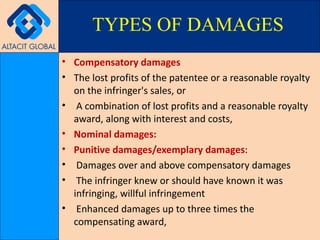 Compensatory damages The lost profits of the patentee or a reasonable royalty on the infringer's sales, or A combination of lost profits and a reasonable royalty award, along with interest and costs,  Nominal damages: Punitive damages/exemplary damages : Damages over and above compensatory damages  The infringer knew or should have known it was infringing, willful infringement Enhanced damages up to three times the compensating award,  TYPES OF DAMAGES 