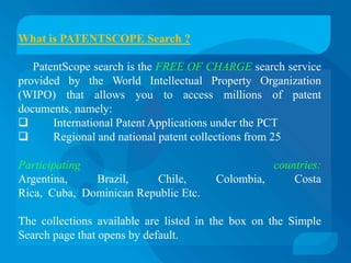 What is PATENTSCOPE Search ?

   PatentScope search is the FREE OF CHARGE search service
provided by the World Intellectual Property Organization
(WIPO) that allows you to access millions of patent
documents, namely:
      International Patent Applications under the PCT
      Regional and national patent collections from 25

Participating                                    countries:
Argentina,    Brazil,    Chile,        Colombia,     Costa
Rica, Cuba, Dominican Republic Etc.

The collections available are listed in the box on the Simple
Search page that opens by default.
 