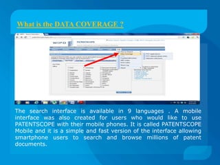 What is the DATA COVERAGE ?




The search interface is available in 9 languages . A mobile
interface was also created for users who would like to use
PATENTSCOPE with their mobile phones. It is called PATENTSCOPE
Mobile and it is a simple and fast version of the interface allowing
smartphone users to search and browse millions of patent
documents.
 