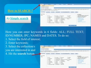 How to SEARCH ?

A) Simple search



Here you can enter keywords in 6 fields: ALL; FULL TEXT;
ID/NUMBER; IPC; NAMES and DATES. To do so:
1. Select the field of interest;
2. Enter keywords;
3. Select the collection/s
you are interested in and
4. Hit the search button.
 