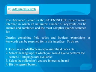B) Advanced Search


The Advanced Search is the PATENTSCOPE expert search
interface in which an unlimited number of keywords can be
entered and combined and the most complex queries searched
for.
Queries containing field codes and Boolean expressions or
keywords can be searched for in this interface. To do so:

1. Enter keywords/Boolean expression/field codes etc.
2. Select the language in which you would like to perform the
   search.11 languages are available;
3. Select the collection/s you are interested in and
4. Hit the search button.
 