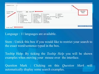 Question
                                                           Mark




Language : 11 languages are available.

Stem : Untick this box if you would like to restrict your search to
the exact word/sentence typed in the box.

Tooltip Help: By ticking the Tooltip Help you will be shown
examples when moving your mouse over the interface.

Question Mark : Clicking on this Question Mark will
automatically display some search examples.
 