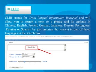 D) CLIR

CLIR stands for Cross Lingual Information Retrieval and will
allow you to search a term or a phrase and its variants in
Chinese, English, French, German, Japanese, Korean, Portuguese,
 Russian or Spanish by just entering the term(s) in one of those
languages in the search box.



                 Search Box
 