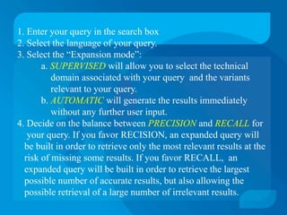 1. Enter your query in the search box
2. Select the language of your query.
3. Select the “Expansion mode”:
       a. SUPERVISED will allow you to select the technical
          domain associated with your query and the variants
          relevant to your query.
       b. AUTOMATIC will generate the results immediately
          without any further user input.
4. Decide on the balance between PRECISION and RECALL for
   your query. If you favor RECISION, an expanded query will
  be built in order to retrieve only the most relevant results at the
  risk of missing some results. If you favor RECALL, an
  expanded query will be built in order to retrieve the largest
  possible number of accurate results, but also allowing the
  possible retrieval of a large number of irrelevant results.
 