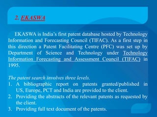 2. EKASWA

    EKASWA is India’s first patent database hosted by Technology
Information and Forecasting Council (TIFAC). As a first step in
this direction a Patent Facilitating Centre (PFC) was set up by
Department of Science and Technology under Technology
Information Forecasting and Assessment Council (TIFAC) in
1995.

The patent search involves three levels.
1. A bibliographic report on patents granted/published in
   US, Europe, PCT and India are provided to the client.
2. Providing the abstracts of the relevant patents as requested by
   the client.
3. Providing full text document of the patents.
 