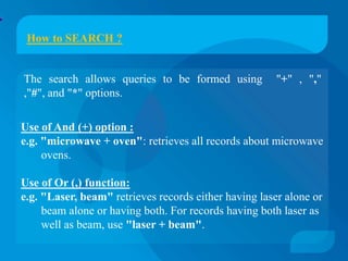 How to SEARCH ?


The search allows queries to be formed using           "+" , ","
,"#", and "*" options.

Use of And (+) option :
e.g. "microwave + oven": retrieves all records about microwave
     ovens.

Use of Or (,) function:
e.g. "Laser, beam" retrieves records either having laser alone or
     beam alone or having both. For records having both laser as
     well as beam, use "laser + beam".
 