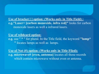 Use of bracket [ ] option: (Works only in Title Field) :
e.g."Laser+ [carbon monoxide, infra red]" looks for carbon
    monoxide lasers as well a infrared lasers.

Use of wildcard option:
e.g. use " * " for plural. In the Title field, the keyword "lamp*
     " locates lamps as well as lamps.

Use of Not (#) option: (Works only in Title Filed):
e.g. microwave# [oven, antenna] locates all those records
     which contain microwave without oven or antenna.
 