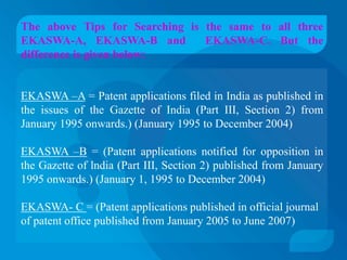 The above Tips for Searching is the same to all three
EKASWA-A, EKASWA-B and          EKASWA-C. But the
difference is given below:


EKASWA –A = Patent applications filed in India as published in
the issues of the Gazette of India (Part III, Section 2) from
January 1995 onwards.) (January 1995 to December 2004)

EKASWA –B = (Patent applications notified for opposition in
the Gazette of lndia (Part III, Section 2) published from January
1995 onwards.) (January 1, 1995 to December 2004)

EKASWA- C = (Patent applications published in official journal
of patent office published from January 2005 to June 2007)
 