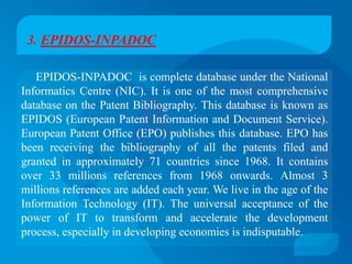 3. EPIDOS-INPADOC

   EPIDOS-INPADOC is complete database under the National
Informatics Centre (NIC). It is one of the most comprehensive
database on the Patent Bibliography. This database is known as
EPIDOS (European Patent Information and Document Service).
European Patent Office (EPO) publishes this database. EPO has
been receiving the bibliography of all the patents filed and
granted in approximately 71 countries since 1968. It contains
over 33 millions references from 1968 onwards. Almost 3
millions references are added each year. We live in the age of the
Information Technology (IT). The universal acceptance of the
power of IT to transform and accelerate the development
process, especially in developing economies is indisputable.
 