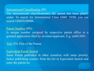 International Classification (IP)
The International classification(s) the patent has been placed
under. To search for International Class G06F 19/00, you can
search G06F0190000.

Patent Number (PN)
Is unique number assigned by respective patent office to a
granted application filed by inventor/applicant. E.g. us6012891.

Title (TI) Title of the Patent.

Equivalent Patent Search
Same Patent published in other countries with same priority.
Select publishing country from the list in Equivalent Search and
enter the patent no.
 