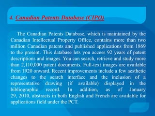 4. Canadian Patents Database (CIPO)

   The Canadian Patents Database, which is maintained by the
Canadian Intellectual Property Office, contains more than two
million Canadian patents and published applications from 1869
to the present. This database lets you access 92 years of patent
descriptions and images. You can search, retrieve and study more
than 2,110,000 patent documents. Full-text images are available
from 1920 onward. Recent improvements include a few aesthetic
changes to the search interface and the inclusion of a
representative drawing (if available) displayed in the
bibliographic record. In addition, as of January
29, 2010, abstracts in both English and French are available for
applications field under the PCT.
 