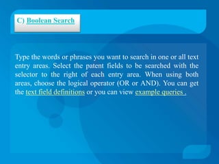 C) Boolean Search



Type the words or phrases you want to search in one or all text
entry areas. Select the patent fields to be searched with the
selector to the right of each entry area. When using both
areas, choose the logical operator (OR or AND). You can get
the text field definitions or you can view example queries .
 