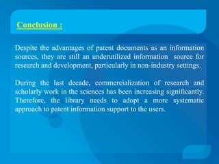Conclusion :

Despite the advantages of patent documents as an information
sources, they are still an underutilized information source for
research and development, particularly in non-industry settings.

During the last decade, commercialization of research and
scholarly work in the sciences has been increasing significantly.
Therefore, the library needs to adopt a more systematic
approach to patent information support to the users.
 