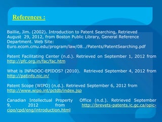 References :

Baillie, Jim. (2002). Introduction to Patent Searching, Retrieved
August 29, 2012, from Boston Public Library, General Reference
Department. Web Site:
Euro.ecom.cmu.edu/program/law/08…/Patents/PatentSearching.pdf

Patent Facilitating Center (n.d.). Retrieved on September 1, 2012 from
http://pfc.org.in/fac/fac.htm

What is INPADOC-EPIDOS? (2010). Retrieved September 4, 2012 from
http://patinfo.nic.in/

Patent Scope (WIPO) (n.d.). Retrieved September 6, 2012 from
http://www.wipo.int/pctdb/index.jsp

Canadian Intellectual Property    Office (n.d.). Retrieved September
9,        2012         from        http://brevets-patents.ic.gc.ca/opic-
cipo/cpd/eng/introduction.html
 