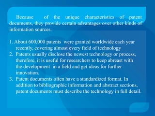 Because      of the unique characteristics of patent
documents, they provide certain advantages over other kinds of
information sources.

1. About 600,000 patents were granted worldwide each year
   recently, covering almost every field of technology
2. Patents usually disclose the newest technology or process,
   therefore, it is useful for researchers to keep abreast with
   the development in a field and get ideas for further
   innovation.
3. Patent documents often have a standardized format. In
   addition to bibliographic information and abstract sections,
   patent documents must describe the technology in full detail.
 