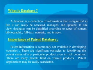 What is Database ?

    A database is a collection of information that is organized so
that it can easily be accessed, managed, and updated. In one
view, databases can be classified according to types of content:
bibliographic, full-text, numeric, and images.

 Importance of Patent Database :

   Patent Information is commonly not available in developing
countries . There are significant obstacles to identifying the
patent status of any particular product even in rich countries.
There are many patents field on various products . Patent
applications may be easily searchable.
 