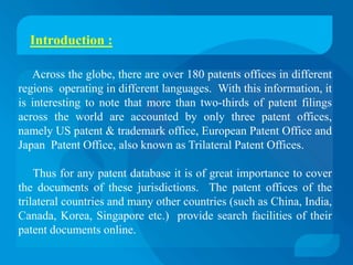 Introduction :

   Across the globe, there are over 180 patents offices in different
regions operating in different languages. With this information, it
is interesting to note that more than two-thirds of patent filings
across the world are accounted by only three patent offices,
namely US patent & trademark office, European Patent Office and
Japan Patent Office, also known as Trilateral Patent Offices.

    Thus for any patent database it is of great importance to cover
the documents of these jurisdictions. The patent offices of the
trilateral countries and many other countries (such as China, India,
Canada, Korea, Singapore etc.) provide search facilities of their
patent documents online.
 