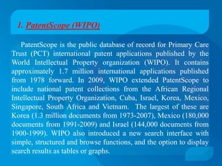 1. PatentScope (WIPO)

   PatentScope is the public database of record for Primary Care
Trust (PCT) international patent applications published by the
World Intellectual Property organization (WIPO). It contains
approximately 1.7 million international applications published
from 1978 forward. In 2009, WIPO extended PatentScope to
include national patent collections from the African Regional
Intellectual Property Organization, Cuba, Israel, Korea, Mexico,
Singapore, South Africa and Vietnam. The largest of these are
Korea (1.3 million documents from 1973-2007), Mexico (180,000
documents from 1991-2009) and Israel (144,000 documents from
1900-1999). WIPO also introduced a new search interface with
simple, structured and browse functions, and the option to display
search results as tables or graphs.
 