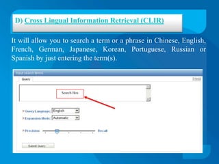 D) Cross Lingual Information Retrieval (CLIR)

It will allow you to search a term or a phrase in Chinese, English,
French, German, Japanese, Korean, Portuguese, Russian or
Spanish by just entering the term(s).



                 Search Box
 