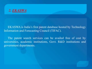 2. EKASWA



   EKASWA is India’s first patent database hosted by Technology
Information and Forecasting Council (TIFAC).

   The patent search services can be availed free of cost by
universities, academic institutions, Govt. R&D institutions and
government departments.
 