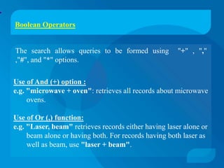 Boolean Operators


The search allows queries to be formed using           "+" , ","
,"#", and "*" options.

Use of And (+) option :
e.g. "microwave + oven": retrieves all records about microwave
     ovens.

Use of Or (,) function:
e.g. "Laser, beam" retrieves records either having laser alone or
     beam alone or having both. For records having both laser as
     well as beam, use "laser + beam".
 