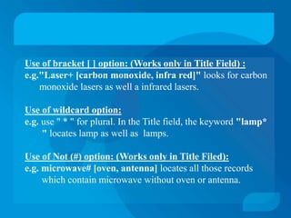 Use of bracket [ ] option: (Works only in Title Field) :
e.g."Laser+ [carbon monoxide, infra red]" looks for carbon
    monoxide lasers as well a infrared lasers.

Use of wildcard option:
e.g. use " * " for plural. In the Title field, the keyword "lamp*
     " locates lamp as well as lamps.

Use of Not (#) option: (Works only in Title Filed):
e.g. microwave# [oven, antenna] locates all those records
     which contain microwave without oven or antenna.
 