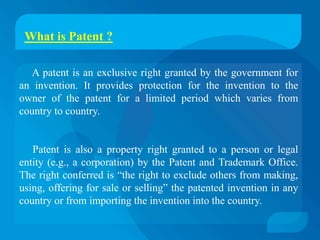 What is Patent ?

   A patent is an exclusive right granted by the government for
an invention. It provides protection for the invention to the
owner of the patent for a limited period which varies from
country to country.


   Patent is also a property right granted to a person or legal
entity (e.g., a corporation) by the Patent and Trademark Office.
The right conferred is “the right to exclude others from making,
using, offering for sale or selling” the patented invention in any
country or from importing the invention into the country.
 