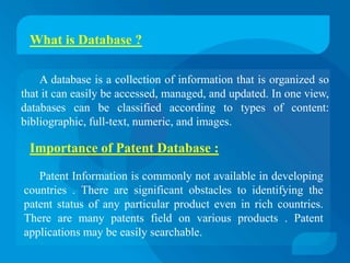 What is Database ?

    A database is a collection of information that is organized so
that it can easily be accessed, managed, and updated. In one view,
databases can be classified according to types of content:
bibliographic, full-text, numeric, and images.

 Importance of Patent Database :

   Patent Information is commonly not available in developing
countries . There are significant obstacles to identifying the
patent status of any particular product even in rich countries.
There are many patents field on various products . Patent
applications may be easily searchable.
 