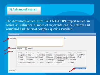 B) Advanced Search


The Advanced Search is the PATENTSCOPE expert search in
which an unlimited number of keywords can be entered and
combined and the most complex queries searched .
 
