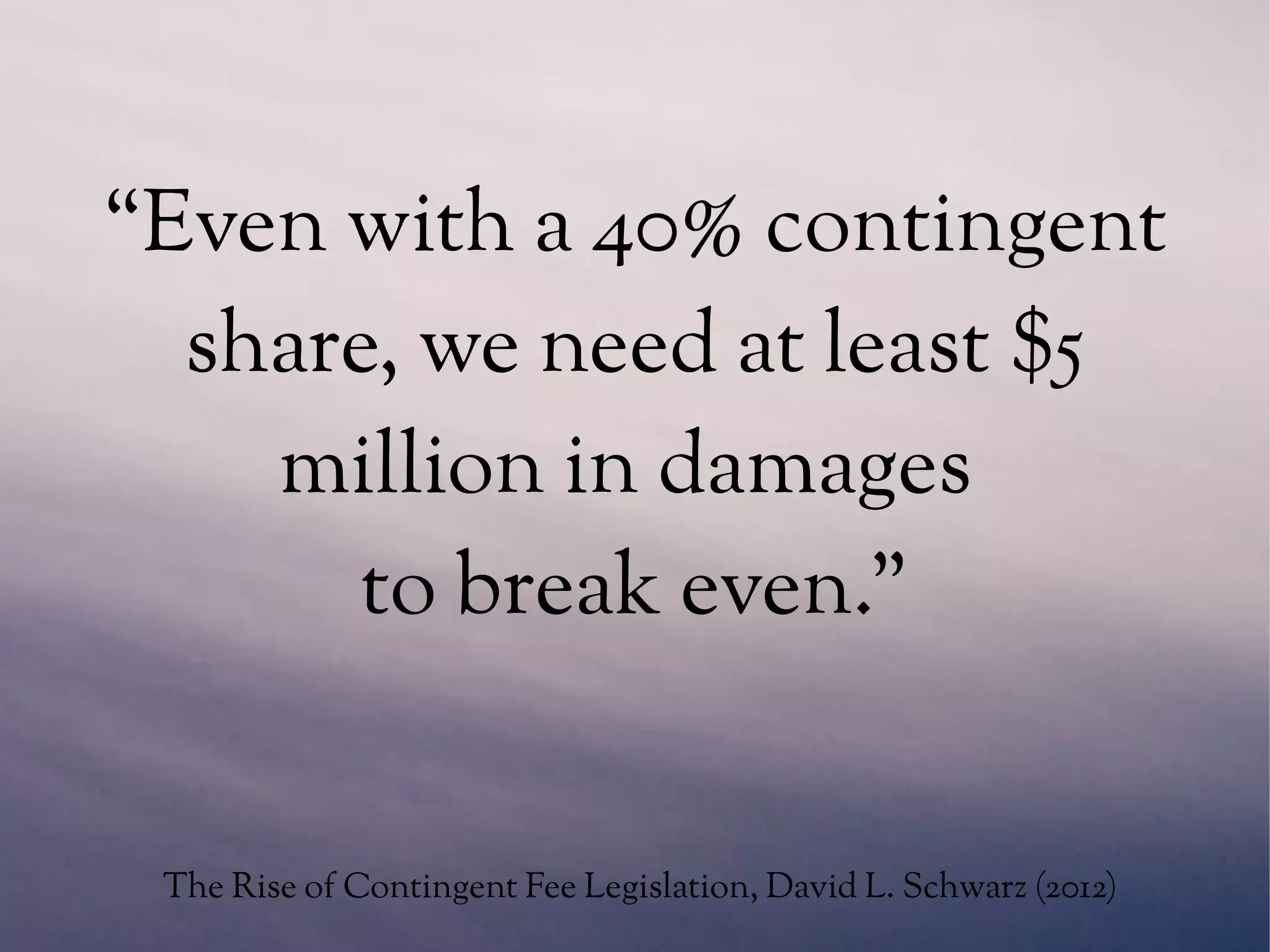“Even with a 40% contingent
share, we need at least $5
million in damages
to break even.”
The Rise of Contingent Fee Legislation, David L. Schwarz (2012)
 