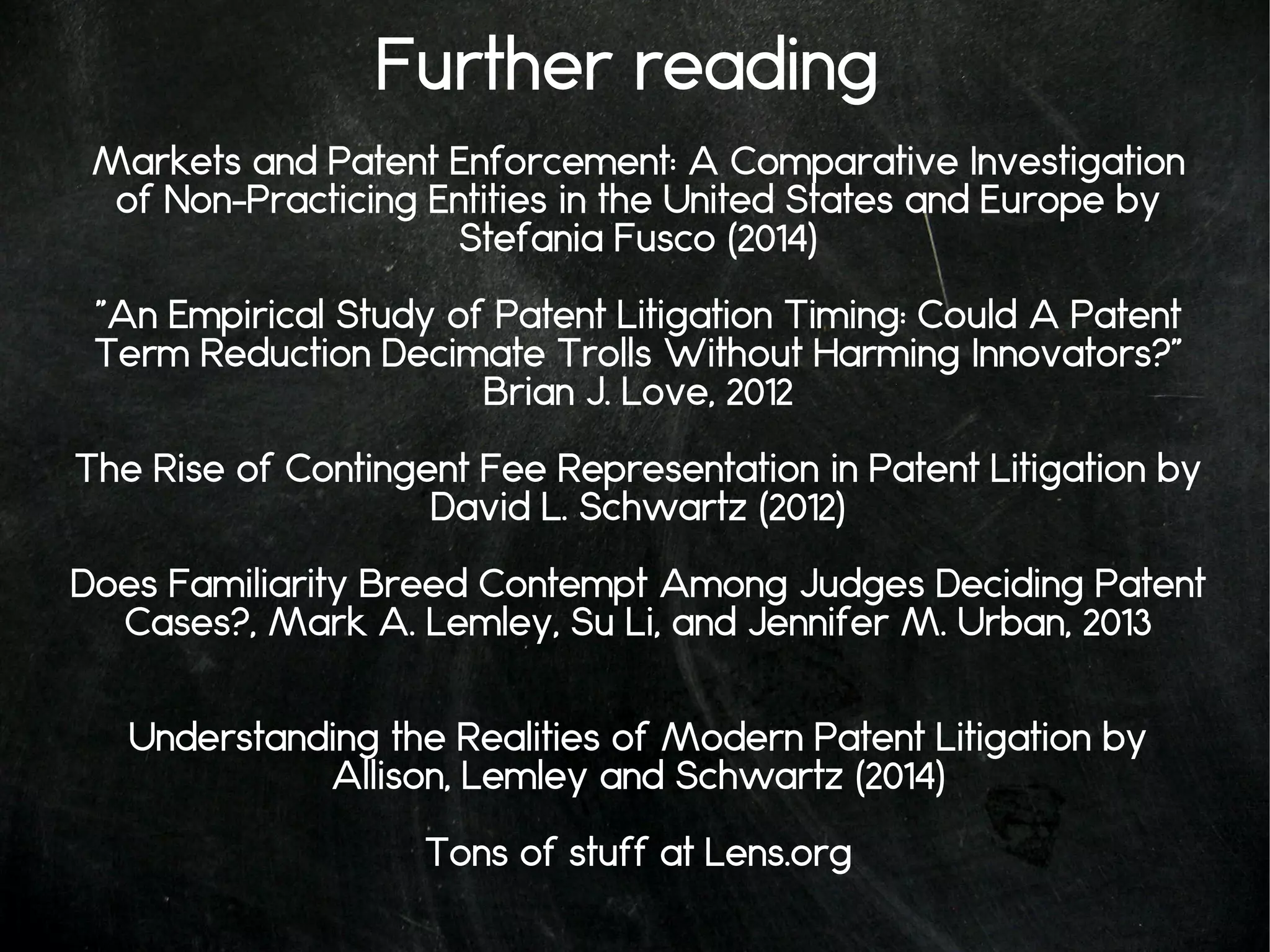 Further reading
Markets and Patent Enforcement: A Comparative Investigation
of Non-Practicing Entities in the United States and Europe by
Stefania Fusco (2014)
"An Empirical Study of Patent Litigation Timing: Could A Patent
Term Reduction Decimate Trolls Without Harming Innovators?"
Brian J. Love, 2012
The Rise of Contingent Fee Representation in Patent Litigation by
David L. Schwartz (2012)
Does Familiarity Breed Contempt Among Judges Deciding Patent
Cases?, Mark A. Lemley, Su Li, and Jennifer M. Urban, 2013
Understanding the Realities of Modern Patent Litigation by
Allison, Lemley and Schwartz (2014)
Tons of stuff at Lens.org
 