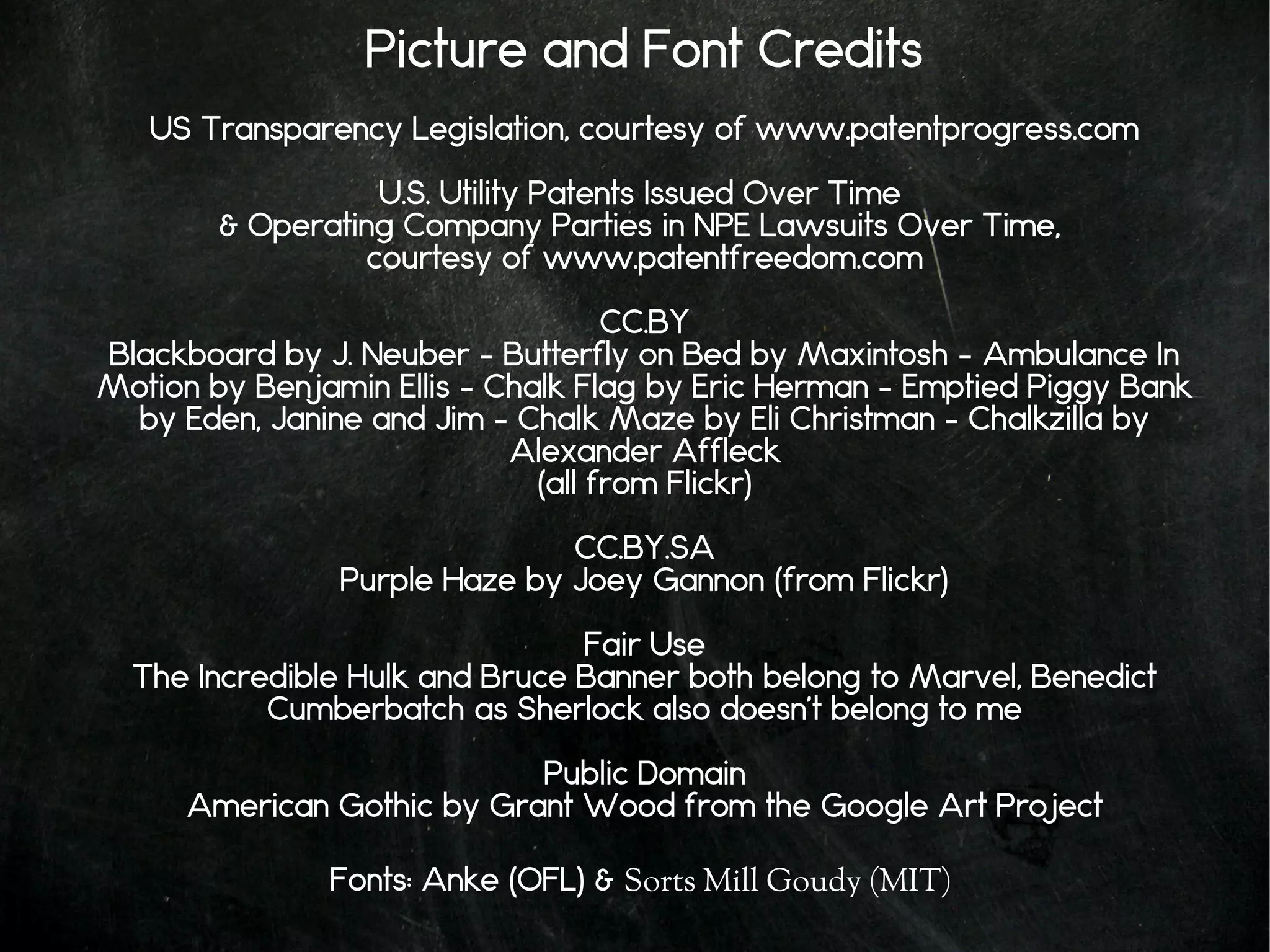 Picture and Font Credits
US Transparency Legislation, courtesy of www.patentprogress.com
U.S. Utility Patents Issued Over Time
& Operating Company Parties in NPE Lawsuits Over Time,
courtesy of www.patentfreedom.com
CC.BY
Blackboard by J. Neuber – Butterfly on Bed by Maxintosh – Ambulance In
Motion by Benjamin Ellis – Chalk Flag by Eric Herman – Emptied Piggy Bank
by Eden, Janine and Jim – Chalk Maze by Eli Christman – Chalkzilla by
Alexander Affleck
(all from Flickr)
CC.BY.SA
Purple Haze by Joey Gannon (from Flickr)
Fair Use
The Incredible Hulk and Bruce Banner both belong to Marvel, Benedict
Cumberbatch as Sherlock also doesn't belong to me
Public Domain
American Gothic by Grant Wood from the Google Art Project
Fonts: Anke (OFL) & Sorts Mill Goudy (MIT)
 